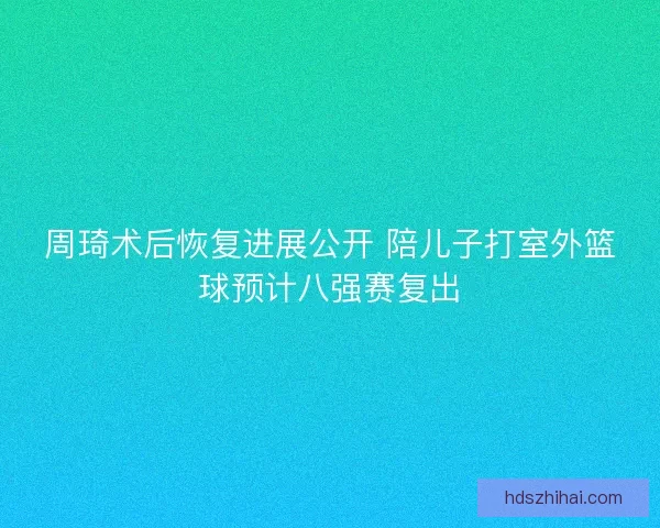 周琦术后恢复进展公开 陪儿子打室外篮球预计八强赛复出