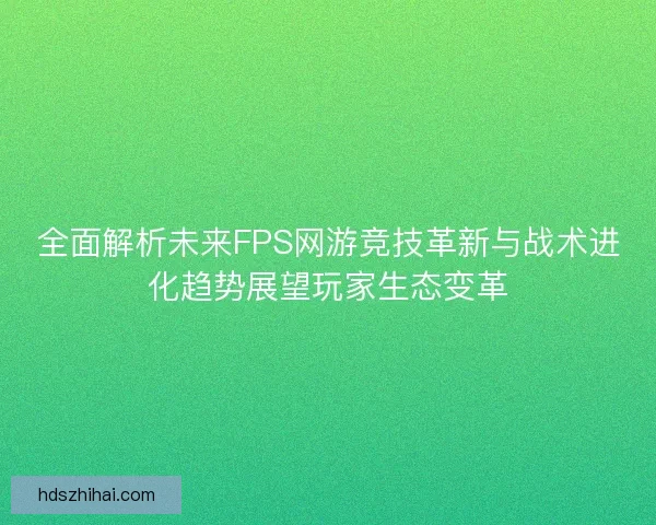 全面解析未来FPS网游竞技革新与战术进化趋势展望玩家生态变革