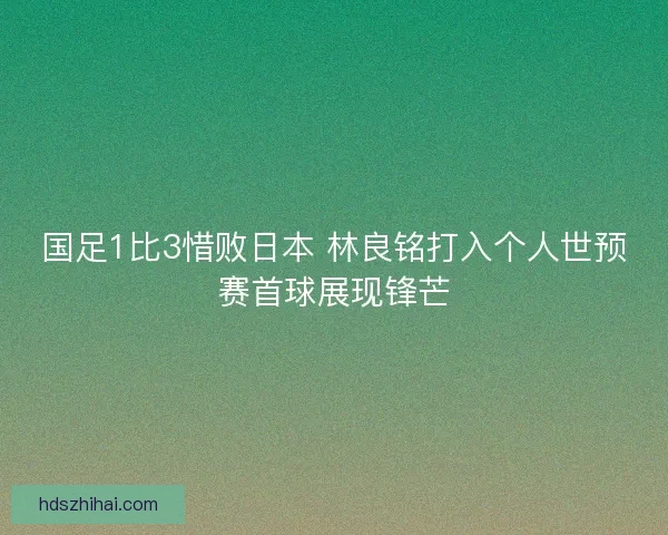 国足1比3惜败日本 林良铭打入个人世预赛首球展现锋芒