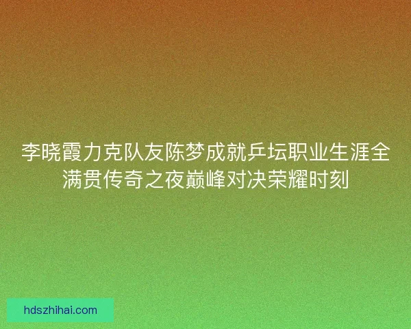 李晓霞力克队友陈梦成就乒坛职业生涯全满贯传奇之夜巅峰对决荣耀时刻
