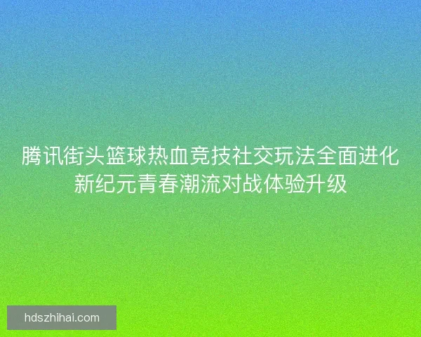 腾讯街头篮球热血竞技社交玩法全面进化新纪元青春潮流对战体验升级