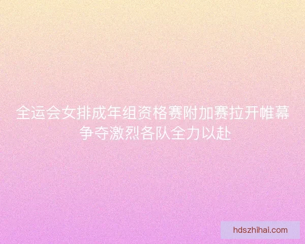 全运会女排成年组资格赛附加赛拉开帷幕 争夺激烈各队全力以赴