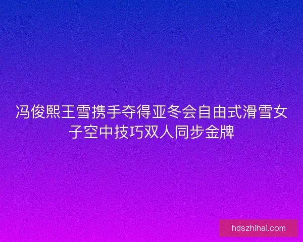 冯俊熙王雪携手夺得亚冬会自由式滑雪女子空中技巧双人同步金牌