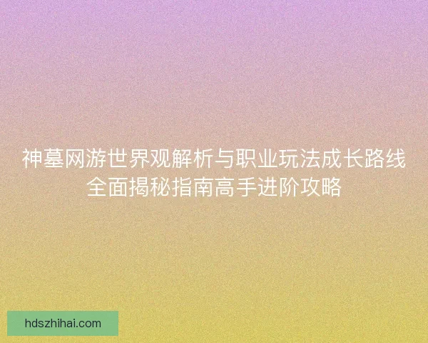神墓网游世界观解析与职业玩法成长路线全面揭秘指南高手进阶攻略